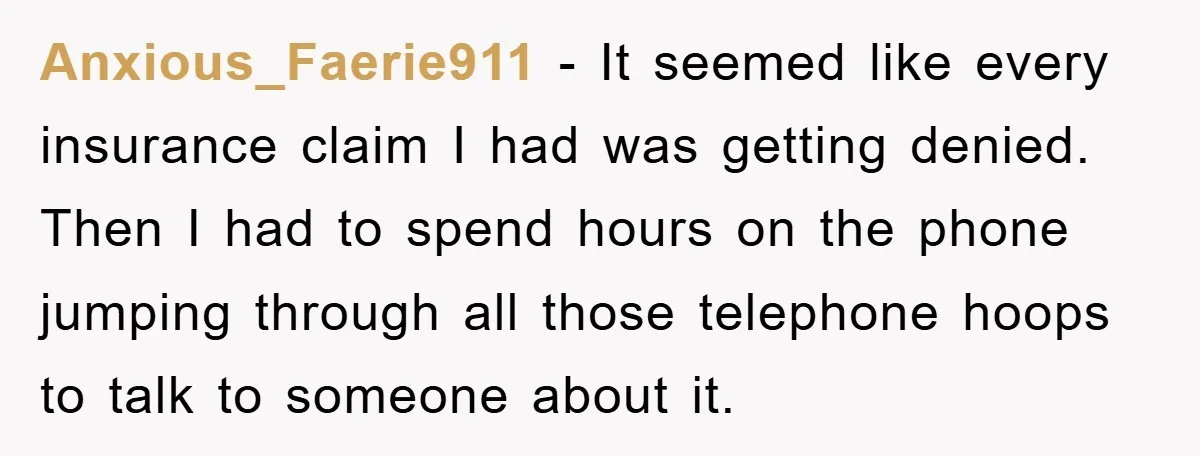 Anxious_Faerie911 − It seemed like every insurance claim I had was getting denied. Then I had to spend hours on the phone jumping through all those telephone hoops to talk...
