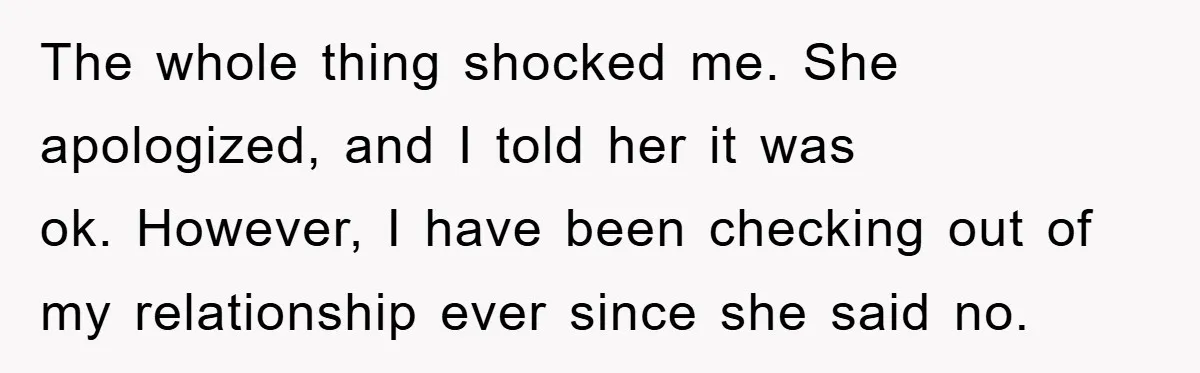 The whole thing shocked me. She apologized, and I told her it was ok. However, I have been checking out of my relationship ever since she said no.