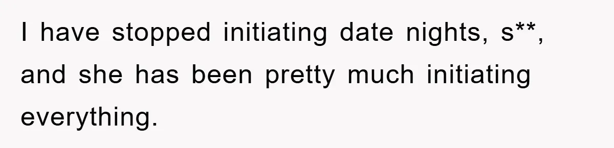 I have stopped initiating date nights, s**, and she has been pretty much initiating everything.