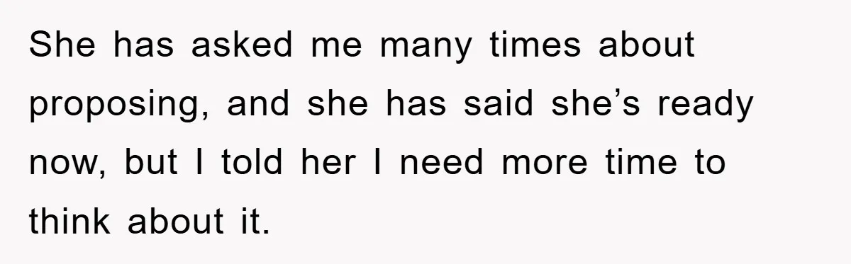 She has asked me many times about proposing, and she has said she’s ready now, but I told her I need more time to think about it.