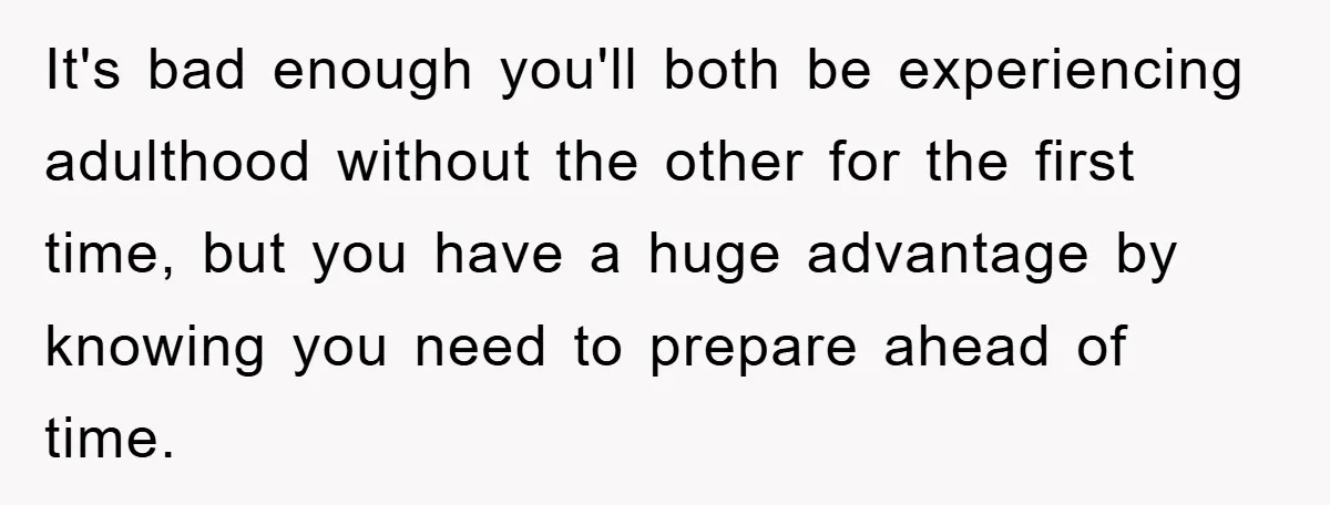 It's bad enough you'll both be experiencing adulthood without the other for the first time, but you have a huge advantage by knowing you need to prepare ahead of time.