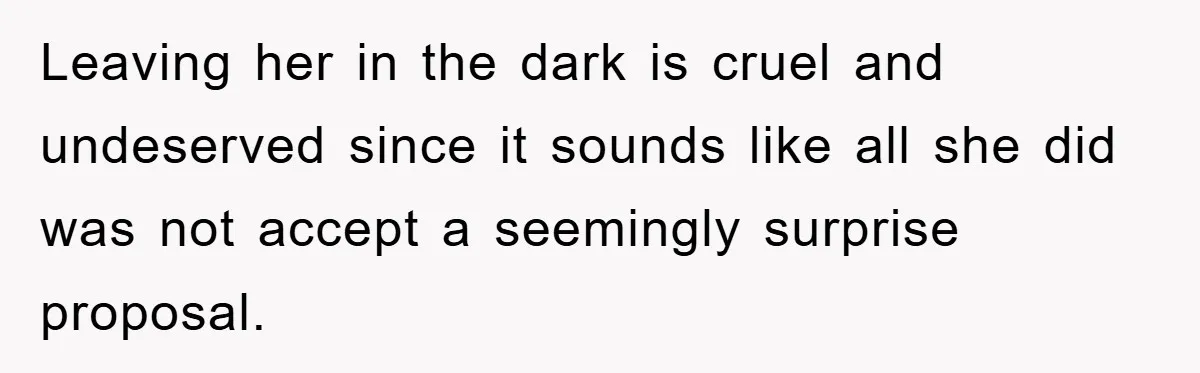 Leaving her in the dark is cruel and undeserved since it sounds like all she did was not accept a seemingly surprise proposal.