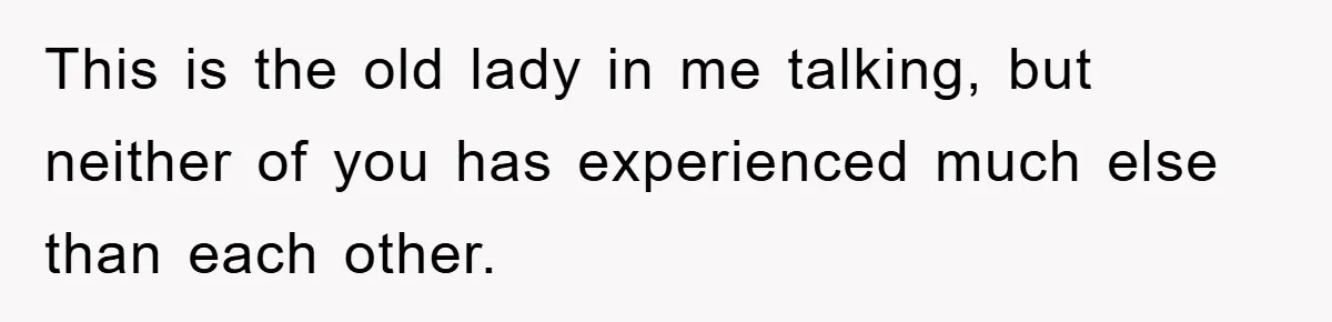 This is the old lady in me talking, but neither of you has experienced much else than each other.