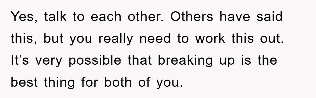Yes, talk to each other. Others have said this, but you really need to work this out. It’s very possible that breaking up is the best thing for both of...