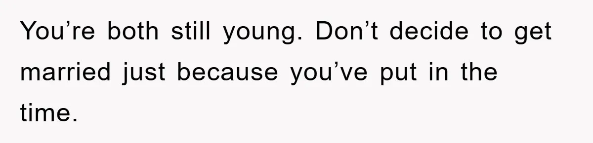 You’re both still young. Don’t decide to get married just because you’ve put in the time.