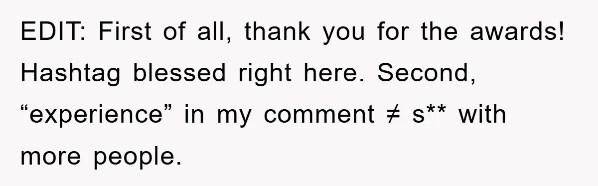 EDIT: First of all, thank you for the awards! Hashtag blessed right here. Second, “experience” in my comment ≠ s** with more people.