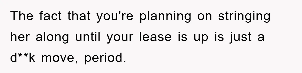 The fact that you're planning on stringing her along until your lease is up is just a d**k move, period.