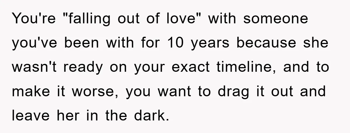 You're "falling out of love" with someone you've been with for 10 years because she wasn't ready on your exact timeline, and to make it worse, you want to drag...