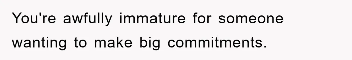 You're awfully immature for someone wanting to make big commitments.