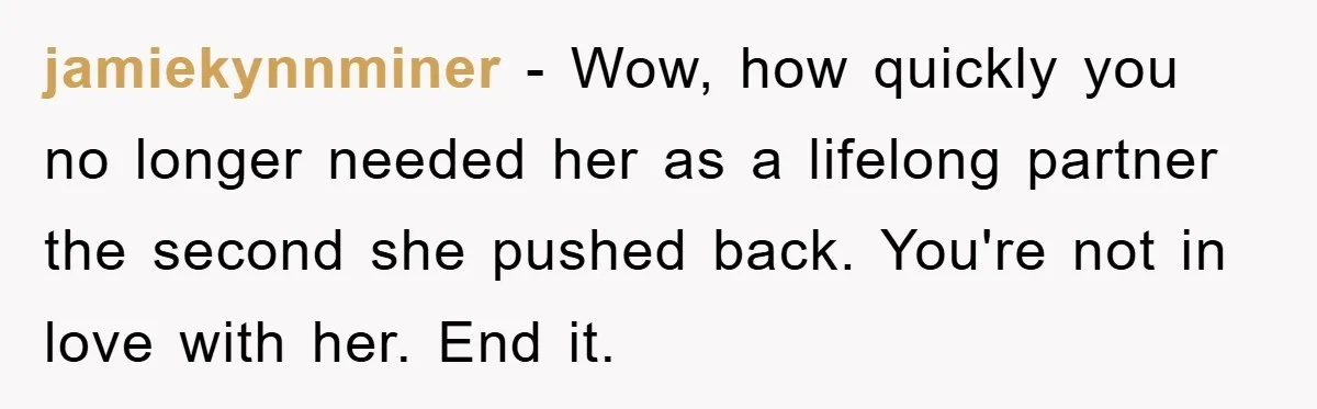 jamiekynnminer − Wow, how quickly you no longer needed her as a lifelong partner the second she pushed back. You're not in love with her. End it.