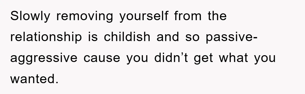 Slowly removing yourself from the relationship is childish and so passive-aggressive cause you didn’t get what you wanted.