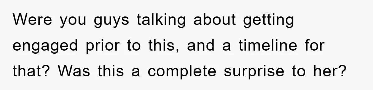 Were you guys talking about getting engaged prior to this, and a timeline for that? Was this a complete surprise to her?
