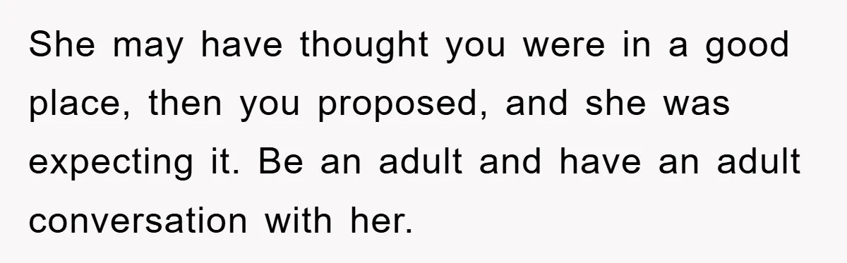 She may have thought you were in a good place, then you proposed, and she was expecting it. Be an adult and have an adult conversation with her.
