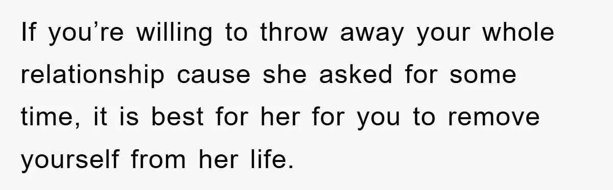 If you’re willing to throw away your whole relationship cause she asked for some time, it is best for her for you to remove yourself from her life.