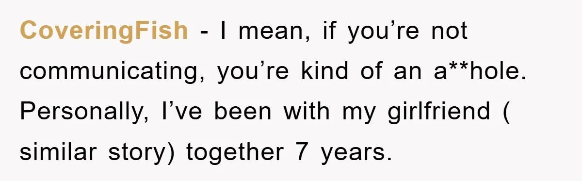 CoveringFish − I mean, if you’re not communicating, you’re kind of an a**hole. Personally, I’ve been with my girlfriend ( similar story) together 7 years.