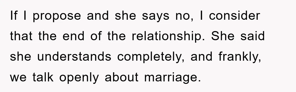 If I propose and she says no, I consider that the end of the relationship. She said she understands completely, and frankly, we talk openly about marriage.