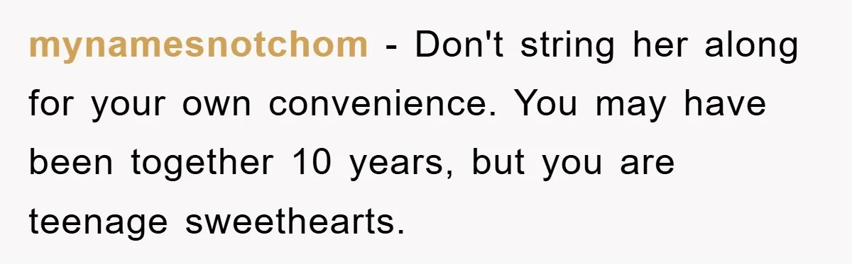 mynamesnotchom − Don't string her along for your own convenience. You may have been together 10 years, but you are teenage sweethearts.