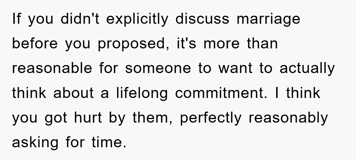 If you didn't explicitly discuss marriage before you proposed, it's more than reasonable for someone to want to actually think about a lifelong commitment. I think you got hurt by...