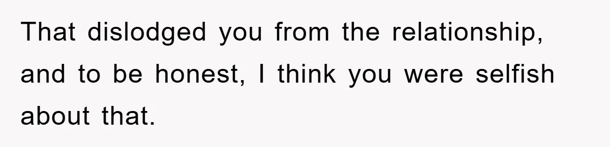 That dislodged you from the relationship, and to be honest, I think you were selfish about that.
