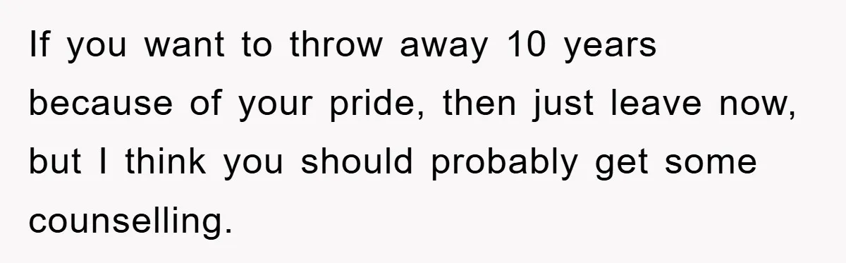If you want to throw away 10 years because of your pride, then just leave now, but I think you should probably get some counselling.