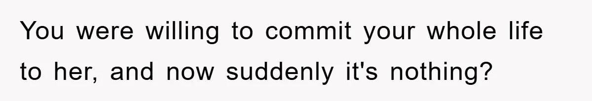 You were willing to commit your whole life to her, and now suddenly it's nothing?