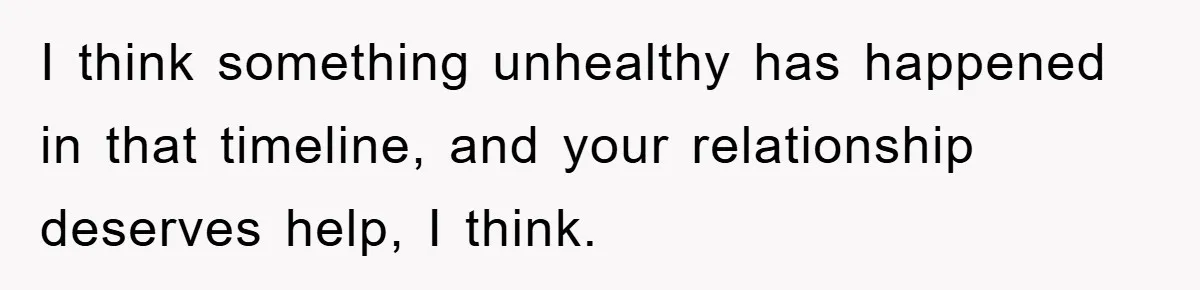 I think something unhealthy has happened in that timeline, and your relationship deserves help, I think.