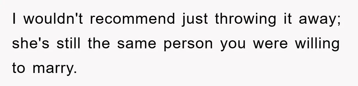 I wouldn't recommend just throwing it away; she's still the same person you were willing to marry.