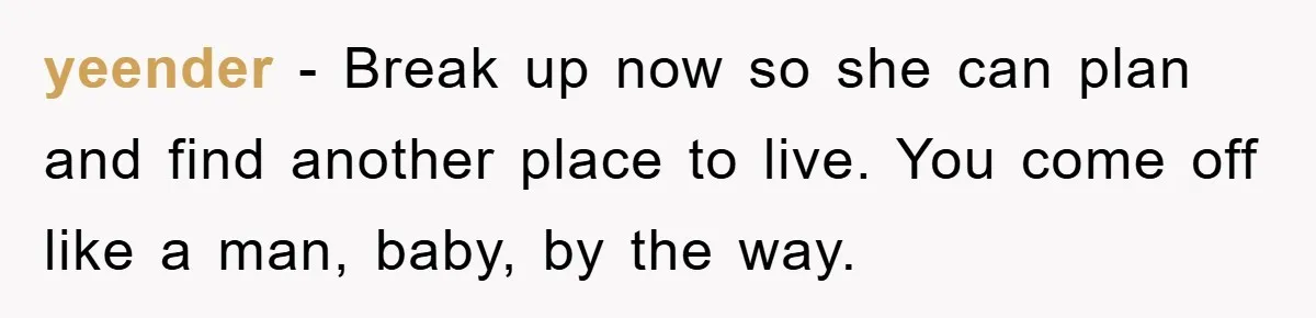 yeender − Break up now so she can plan and find another place to live. You come off like a man, baby, by the way.