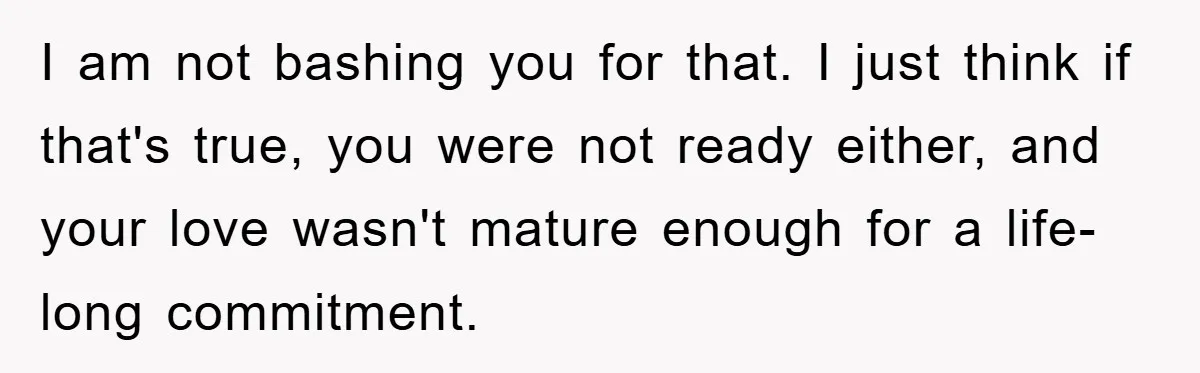 I am not bashing you for that. I just think if that's true, you were not ready either, and your love wasn't mature enough for a life-long commitment.