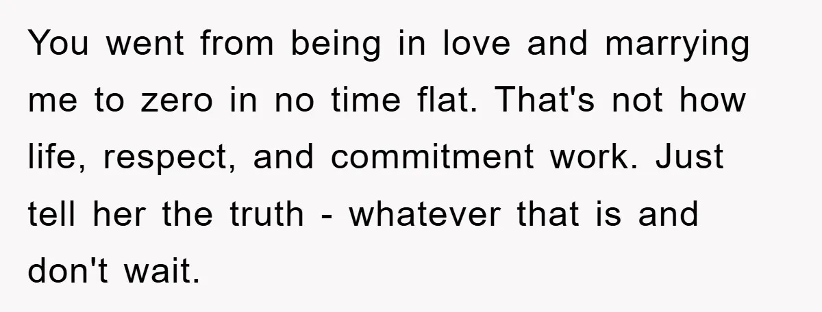 You went from being in love and marrying me to zero in no time flat. That's not how life, respect, and commitment work. Just tell her the truth - whatever...