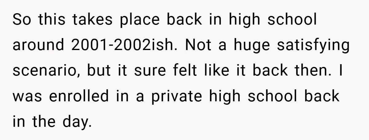 So this takes place back in high school around 2001-2002ish. Not a huge satisfying scenario, but it sure felt like it back then. I was enrolled in a private high...