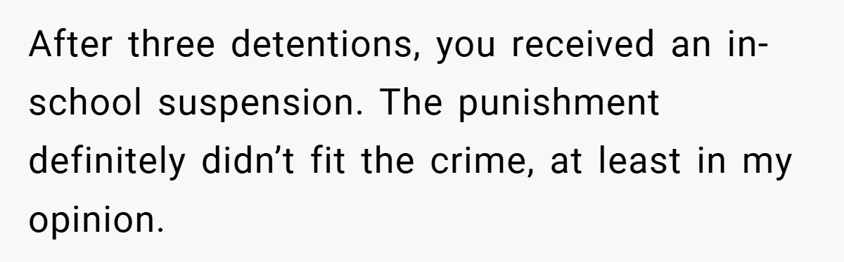 After three detentions, you received an in-school suspension. The punishment definitely didn’t fit the crime, at least in my opinion.