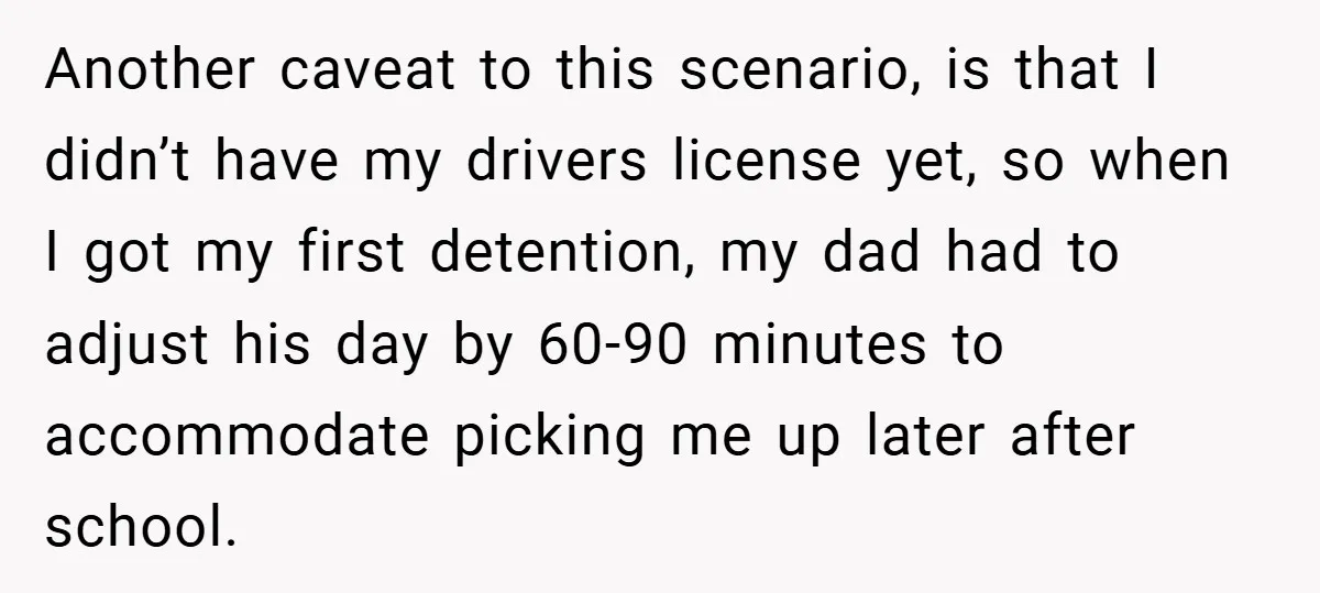 Another caveat to this scenario, is that I didn’t have my drivers license yet, so when I got my first detention, my dad had to adjust his day by 60-90...