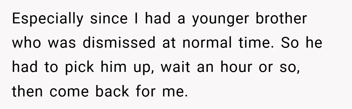 Especially since I had a younger brother who was dismissed at normal time. So he had to pick him up, wait an hour or so, then come back for me.