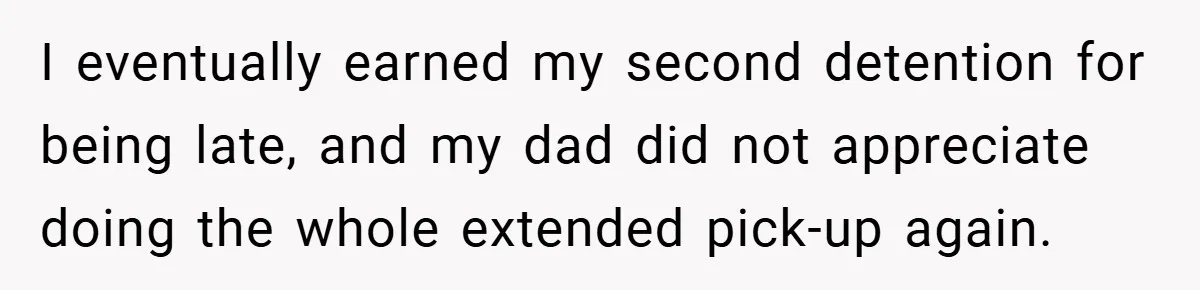 I eventually earned my second detention for being late, and my dad did not appreciate doing the whole extended pick-up again.