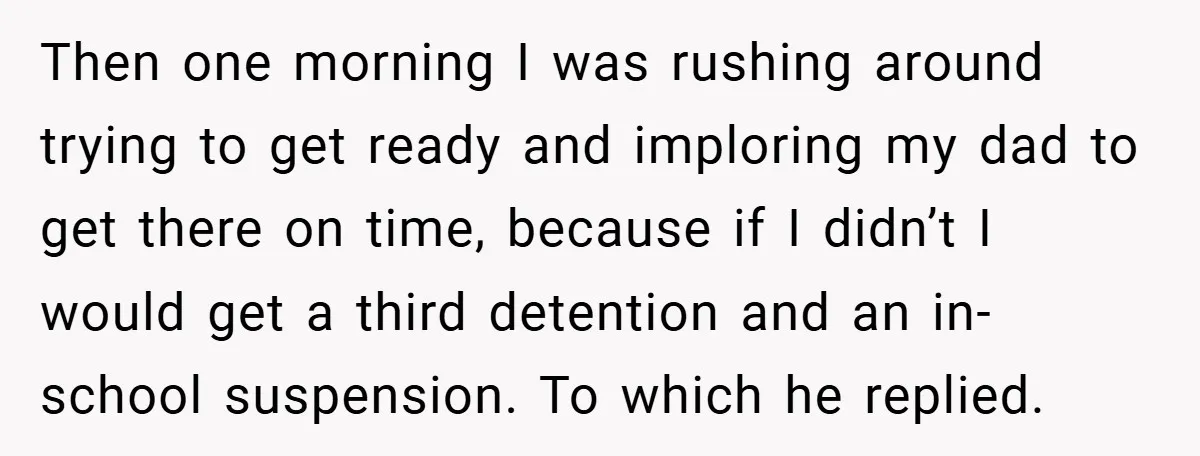 Then one morning I was rushing around trying to get ready and imploring my dad to get there on time, because if I didn’t I would get a third detention...