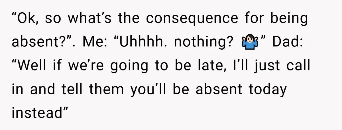 “Ok, so what’s the consequence for being absent?”. Me: “Uhhhh. nothing? 🤷🏻‍♂️” Dad: “Well if we’re going to be late, I’ll just call in and tell them you’ll be absent...