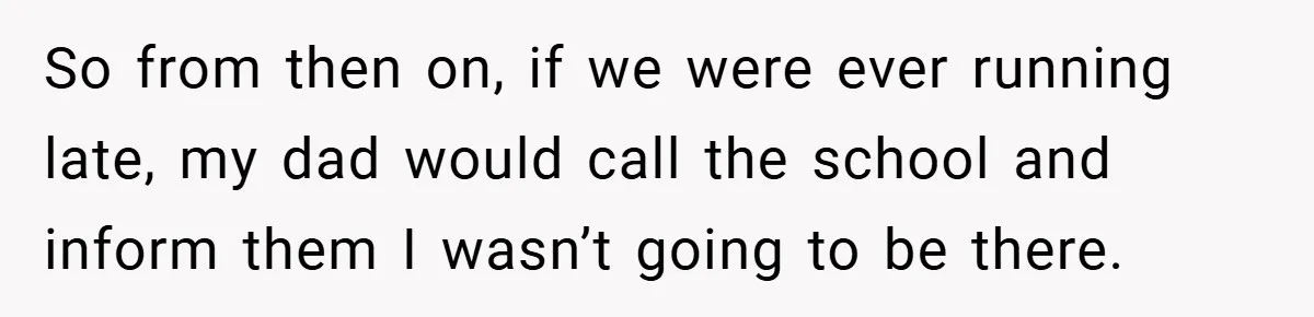 So from then on, if we were ever running late, my dad would call the school and inform them I wasn’t going to be there.