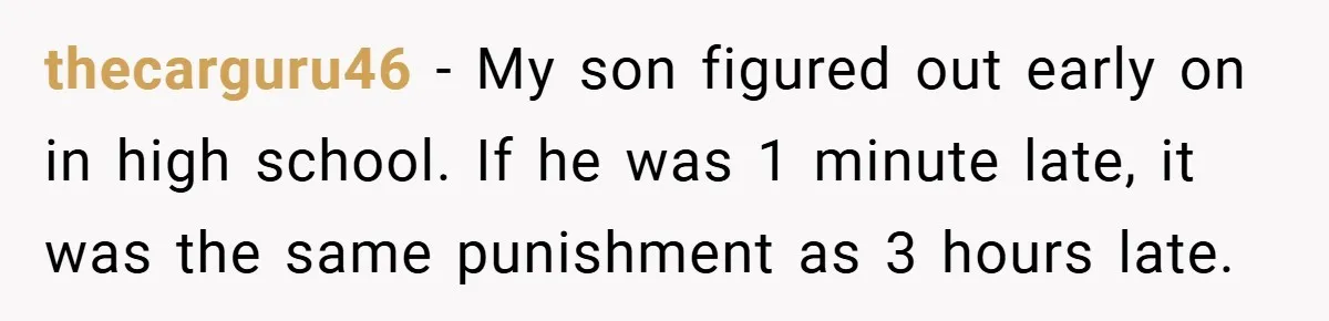 thecarguru46 − My son figured out early on in high school. If he was 1 minute late, it was the same punishment as 3 hours late.