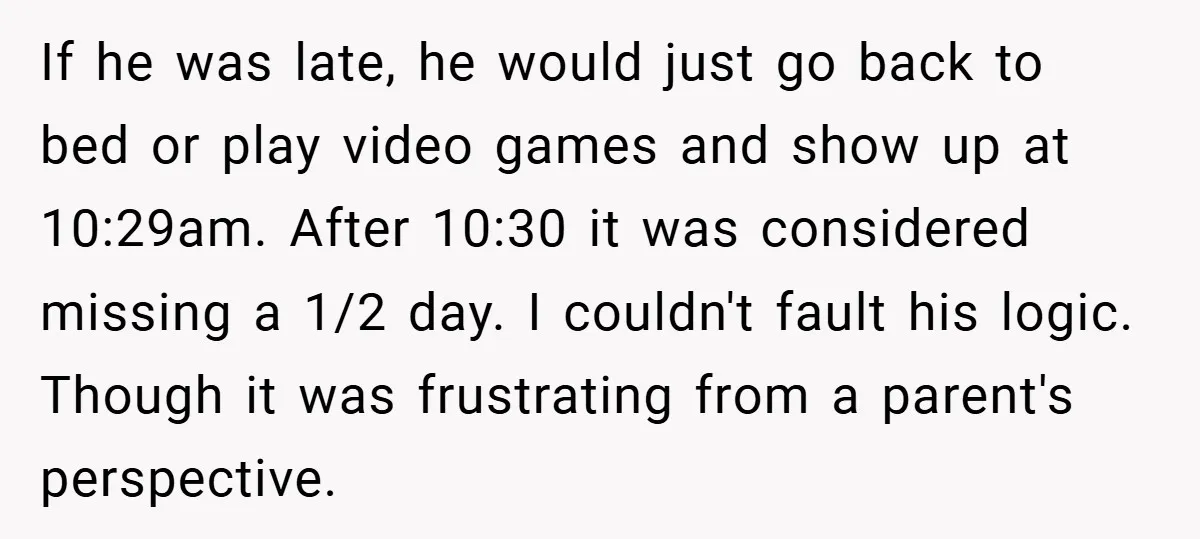 If he was late, he would just go back to bed or play video games and show up at 10:29am. After 10:30 it was considered missing a 1/2 day. I...