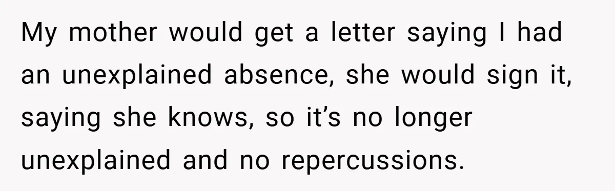 My mother would get a letter saying I had an unexplained absence, she would sign it, saying she knows, so it’s no longer unexplained and no repercussions.