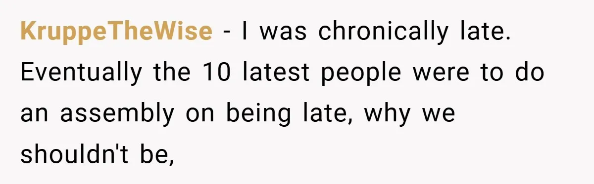 KruppeTheWise − I was chronically late. Eventually the 10 latest people were to do an assembly on being late, why we shouldn't be,