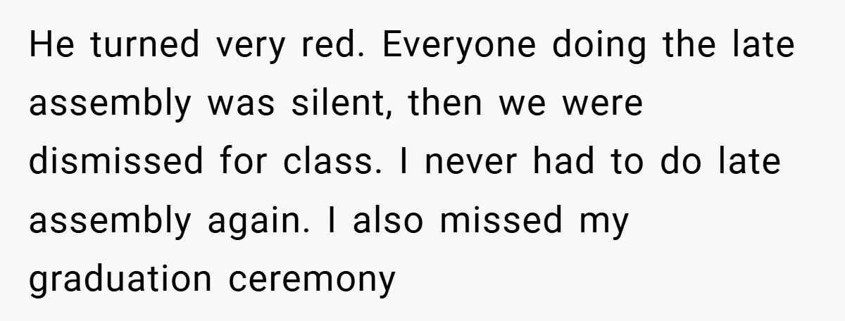 He turned very red. Everyone doing the late assembly was silent, then we were dismissed for class. I never had to do late assembly again. I also missed my graduation...