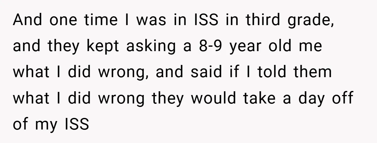 And one time I was in ISS in third grade, and they kept asking a 8-9 year old me what I did wrong, and said if I told them what...