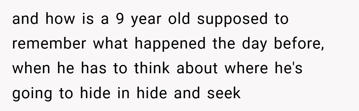 and how is a 9 year old supposed to remember what happened the day before, when he has to think about where he's going to hide in hide and seek