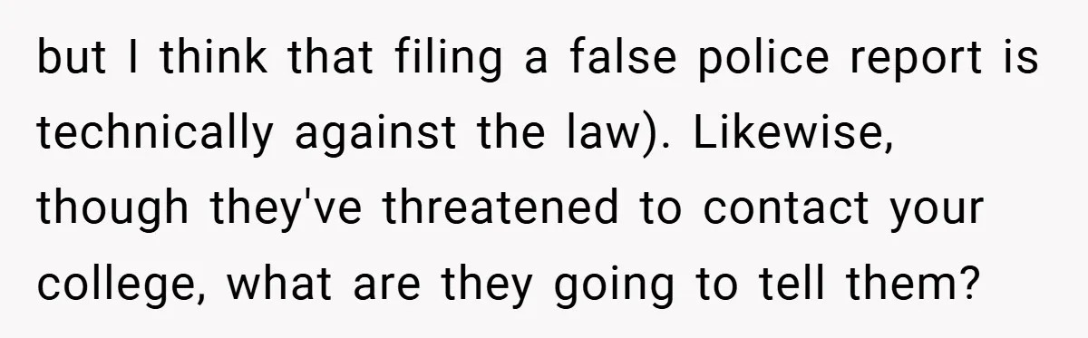 18-Year-Old Moves Out After Parents Skip Her Graduation to Buy a $350 Labubu but I think that filing a false police report is technically against the law). Likewise, though they've threatened to contact your college, what are they going to tell them?
