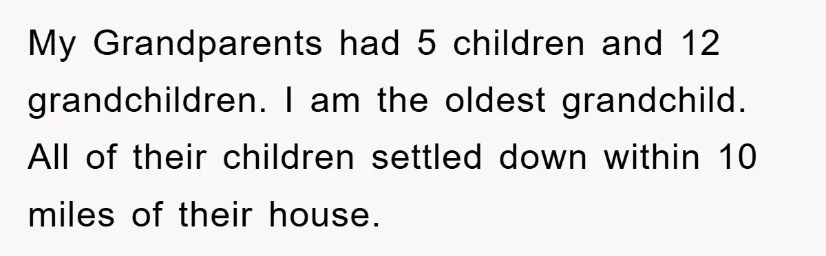 My Grandparents had 5 children and 12 grandchildren. I am the oldest grandchild. All of their children settled down within 10 miles of their house.