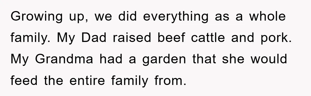 Growing up, we did everything as a whole family. My Dad raised beef cattle and pork. My Grandma had a garden that she would feed the entire family from.