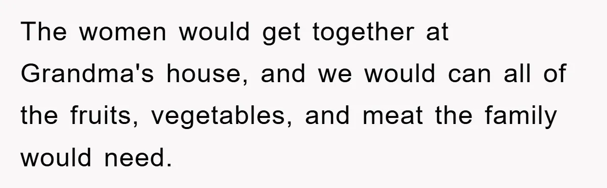 The women would get together at Grandma's house, and we would can all of the fruits, vegetables, and meat the family would need.