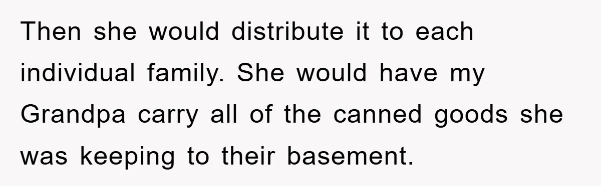 Then she would distribute it to each individual family. She would have my Grandpa carry all of the canned goods she was keeping to their basement.